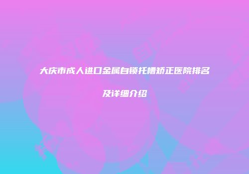 大庆市成人进口金属自锁托槽矫正医院排名及详细介绍