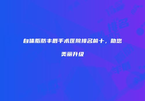 自体脂肪丰唇手术医院排名前十，助您美丽升级