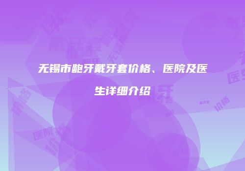 无锡市龅牙戴牙套价格、医院及医生详细介绍