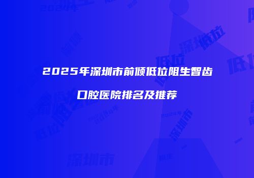 2025年深圳市前倾低位阻生智齿口腔医院排名及推荐