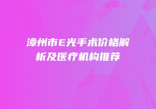 漳州市E光手术价格解析及医疗机构推荐