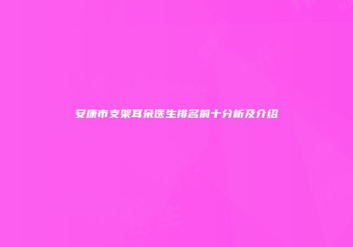 安康市支架耳朵医生排名前十分析及介绍