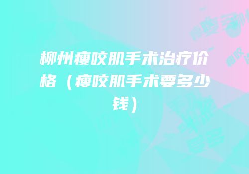 柳州瘦咬肌手术治疗价格（瘦咬肌手术要多少钱）