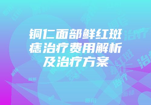 铜仁面部鲜红斑痣治疗费用解析及治疗方案