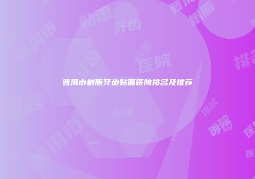 普洱市树脂牙齿贴面医院排名及推荐