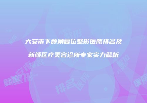 六安市下颌角复位整形医院排名及新颜医疗美容诊所专家实力解析