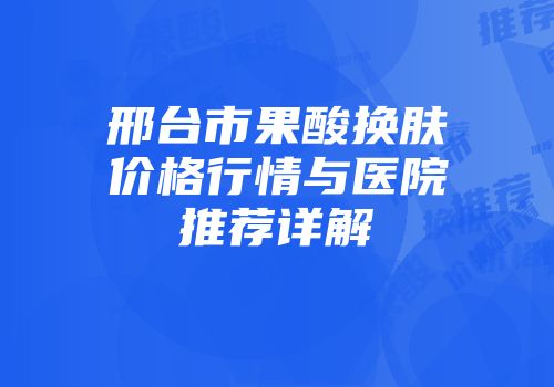 邢台市果酸换肤价格行情与医院推荐详解