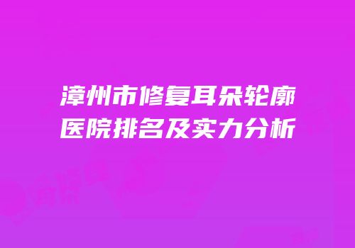 漳州市修复耳朵轮廓医院排名及实力分析