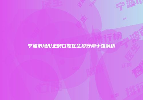 宁波市隐形正畸口腔医生排行榜十强解析