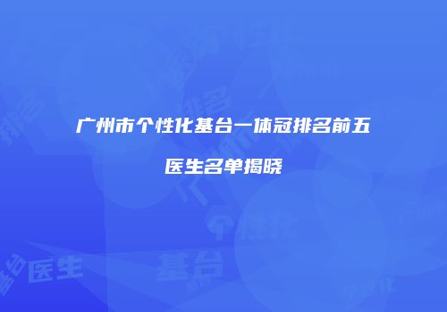 广州市个性化基台一体冠排名前五医生名单揭晓