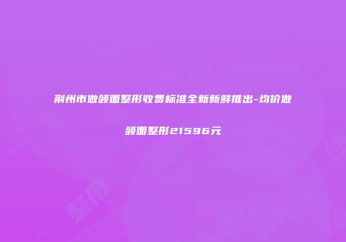 荆州市做颌面整形收费标准全新新鲜推出-均价做颌面整形21596元