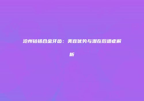 沧州钴铬合金牙齿：美容优势与潜在后遗症解析