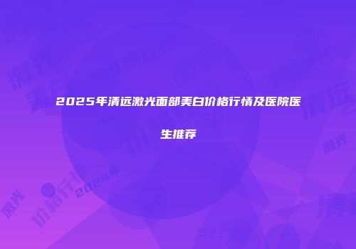 2025年清远激光面部美白价格行情及医院医生推荐