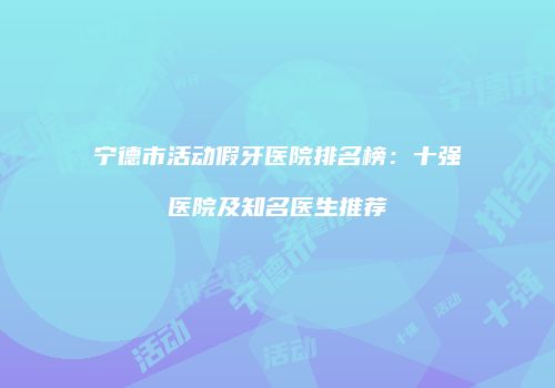 宁德市活动假牙医院排名榜：十强医院及知名医生推荐