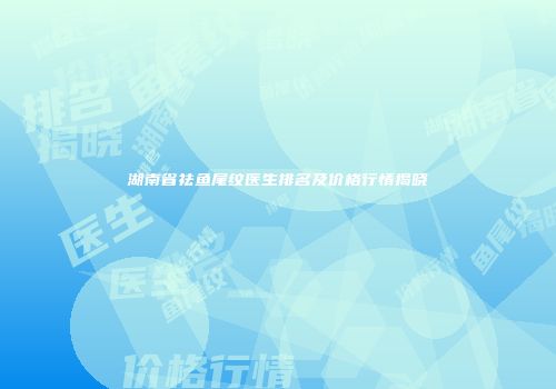 湖南省祛鱼尾纹医生排名及价格行情揭晓