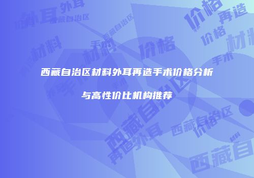 西藏自治区材料外耳再造手术价格分析与高性价比机构推荐