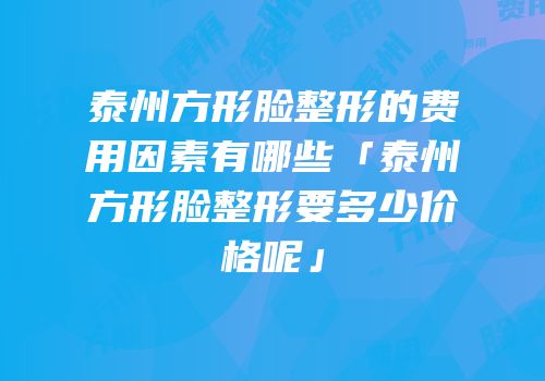 泰州方形脸整形的费用因素有哪些「泰州方形脸整形要多少价格呢」