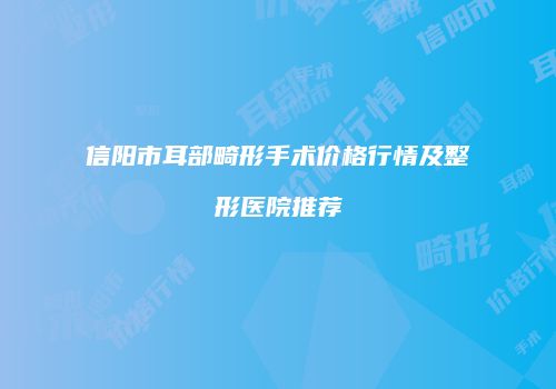 信阳市耳部畸形手术价格行情及整形医院推荐