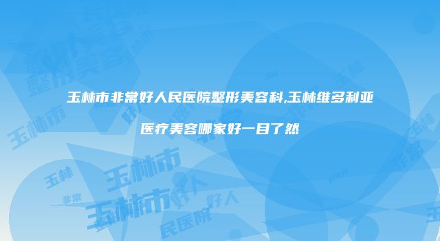 玉林市非常好人民医院整形美容科,玉林维多利亚医疗美容哪家好一目了然