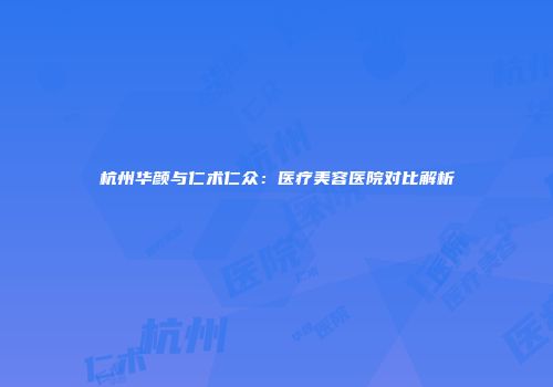 杭州华颜与仁术仁众：医疗美容医院对比解析