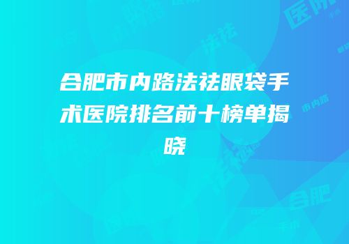 合肥市内路法祛眼袋手术医院排名前十榜单揭晓