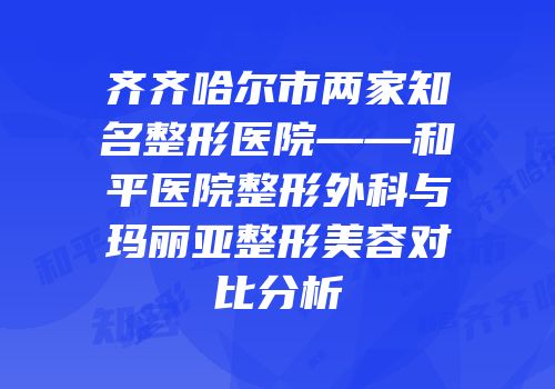 齐齐哈尔市两家知名整形医院——和平医院整形外科与玛丽亚整形美容对比分析