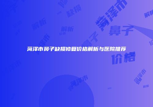 菏泽市鼻子缺损修复价格解析与医院推荐
