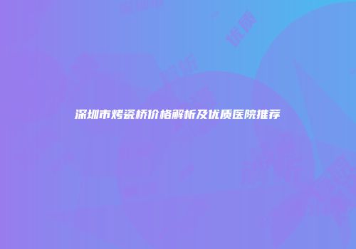 深圳市烤瓷桥价格解析及优质医院推荐