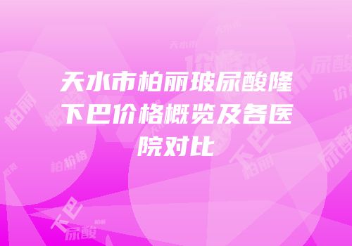 天水市柏丽玻尿酸隆下巴价格概览及各医院对比
