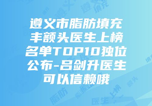 遵义市脂肪填充丰额头医生上榜名单TOP10独位公布-吕剑升医生可以信赖哦
