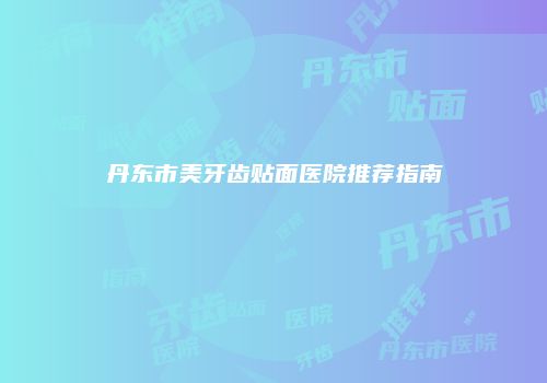 丹东市美牙齿贴面医院推荐指南
