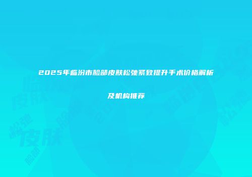 2025年临汾市脸部皮肤松弛紧致提升手术价格解析及机构推荐