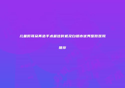 儿童假耳朵再造手术最佳时机及白银市优秀整形医院推荐