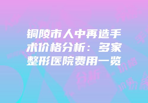 铜陵市人中再造手术价格分析：多家整形医院费用一览