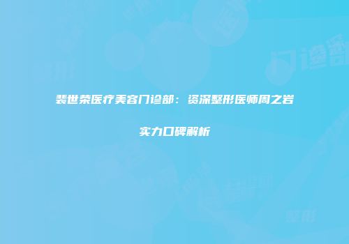 裴世荣医疗美容门诊部：资深整形医师周之岩实力口碑解析