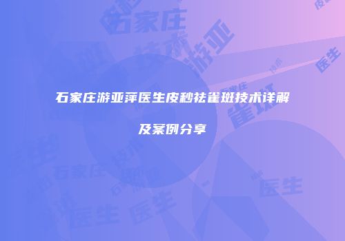 石家庄游亚萍医生皮秒祛雀斑技术详解及案例分享
