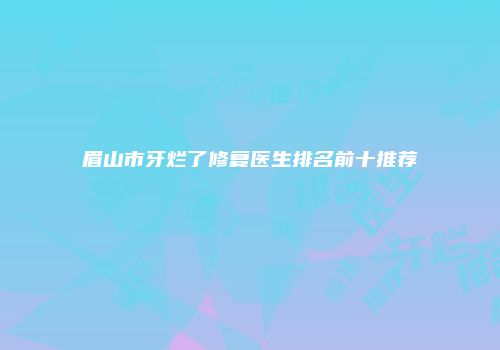 眉山市牙烂了修复医生排名前十推荐