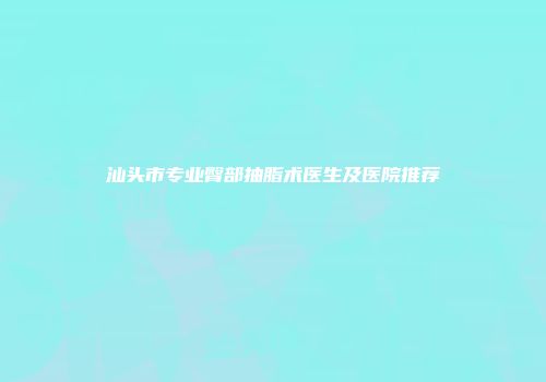 汕头市专业臀部抽脂术医生及医院推荐
