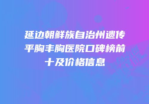延边朝鲜族自治州遗传平胸丰胸医院口碑榜前十及价格信息