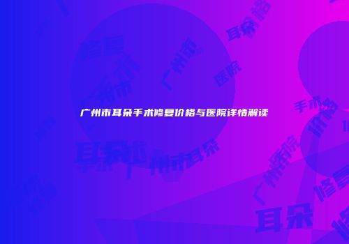 广州市耳朵手术修复价格与医院详情解读