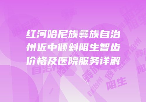 红河哈尼族彝族自治州近中倾斜阻生智齿价格及医院服务详解
