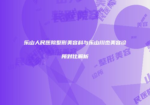 乐山人民医院整形美容科与乐山川杰美容诊所对比解析