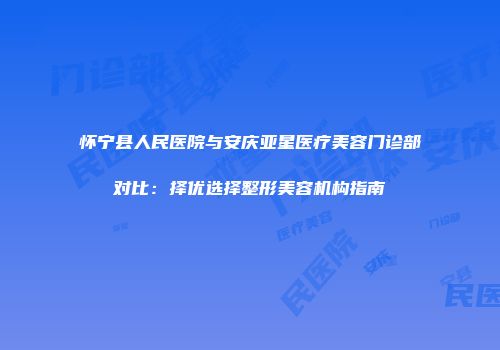 怀宁县人民医院与安庆亚星医疗美容门诊部对比：择优选择整形美容机构指南