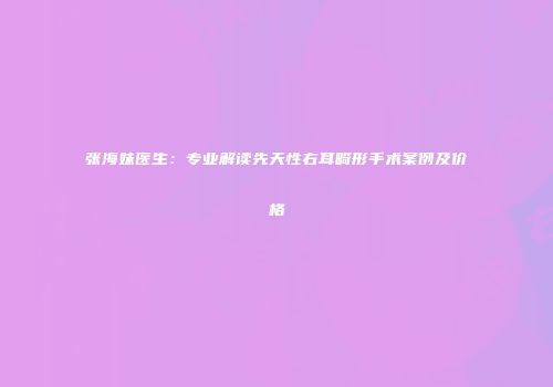 张海妹医生：专业解读先天性右耳畸形手术案例及价格