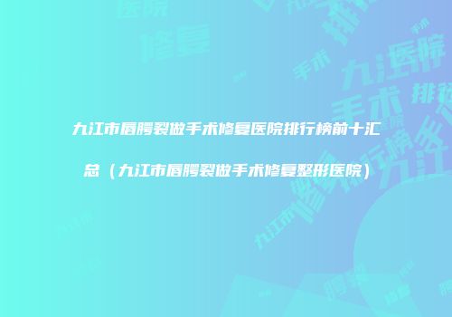 九江市唇腭裂做手术修复医院排行榜前十汇总（九江市唇腭裂做手术修复整形医院）