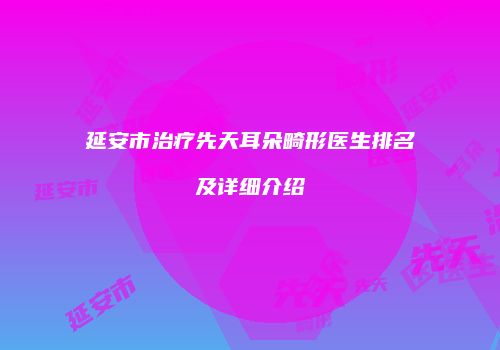 延安市治疗先天耳朵畸形医生排名及详细介绍