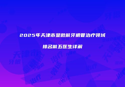 2025年天津市显微前牙根管治疗领域排名前五医生详解