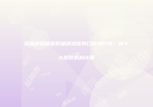 岳阳市自体脂肪童颜术医院口碑排行榜：前十大整形机构详解