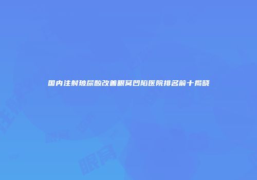 国内注射玻尿酸改善眼窝凹陷医院排名前十揭晓