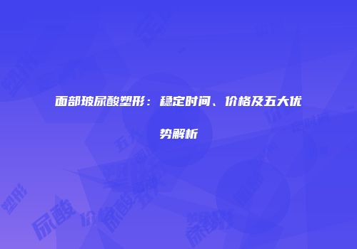 面部玻尿酸塑形：稳定时间、价格及五大优势解析